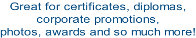 Great for certificates, diplomas,  corporate promotions,  photos, awards and so much more!